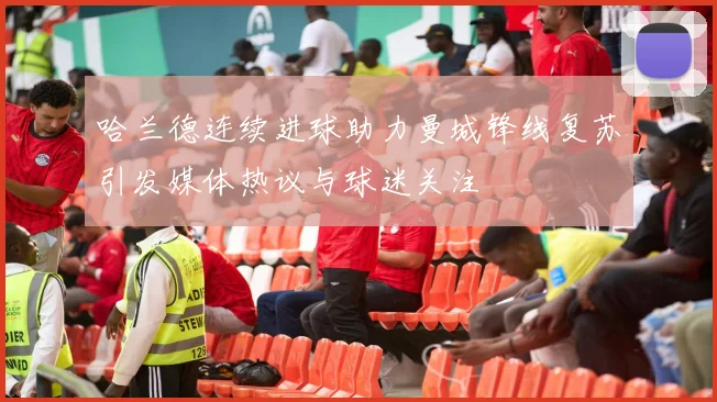 哈兰德连续进球助力曼城锋线复苏引发媒体热议与球迷关注